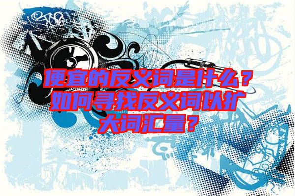 便宜的反義詞是什么？如何尋找反義詞以擴大詞匯量？