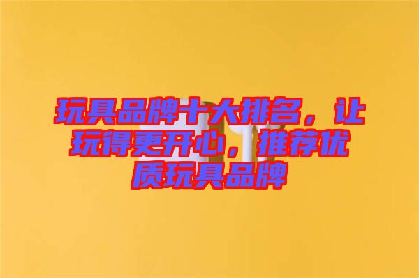 玩具品牌十大排名，讓玩得更開心，推薦優(yōu)質(zhì)玩具品牌