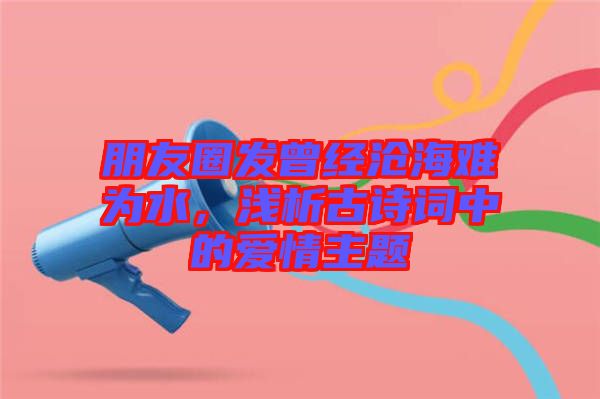 朋友圈發(fā)曾經(jīng)滄海難為水，淺析古詩(shī)詞中的愛情主題