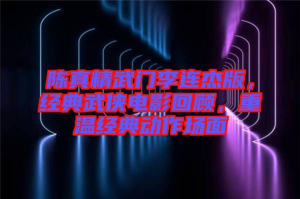 陳真精武門李連杰版，經典武俠電影回顧，重溫經典動作場面