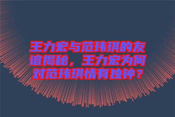 王力宏與范瑋琪的友誼揭秘，王力宏為何對范瑋琪情有獨鐘？