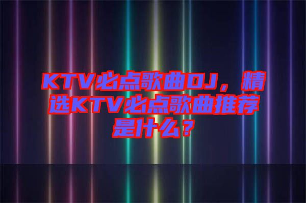 KTV必點(diǎn)歌曲DJ，精選KTV必點(diǎn)歌曲推薦是什么？