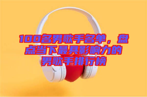 100名男歌手名單，盤點當下最具影響力的男歌手排行榜