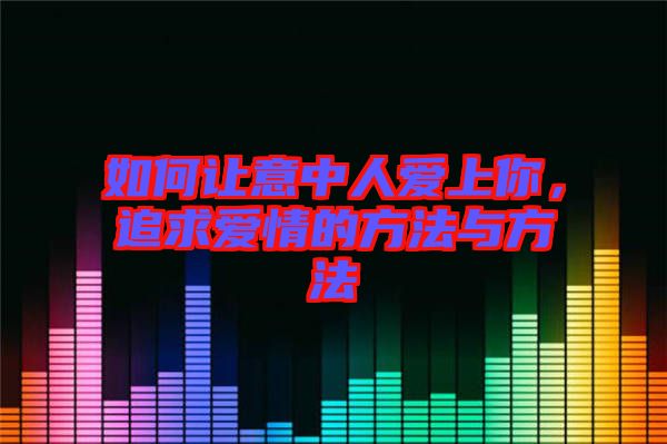 如何讓意中人愛上你，追求愛情的方法與方法