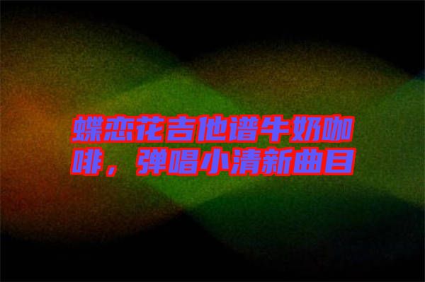蝶戀花吉他譜牛奶咖啡，彈唱小清新曲目