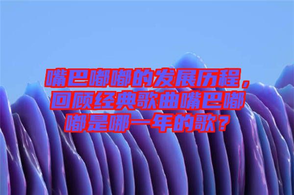 嘴巴嘟嘟的發(fā)展歷程，回顧經(jīng)典歌曲嘴巴嘟嘟是哪一年的歌？