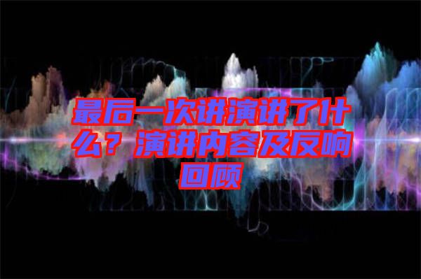 最后一次講演講了什么？演講內(nèi)容及反響回顧