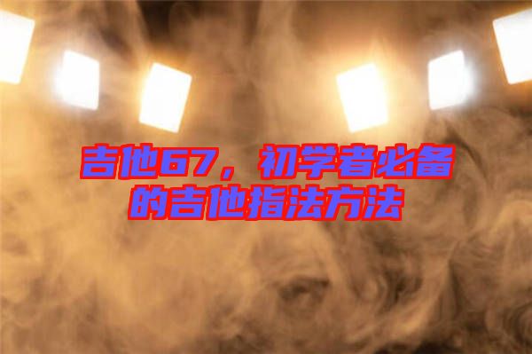 吉他67，初學(xué)者必備的吉他指法方法