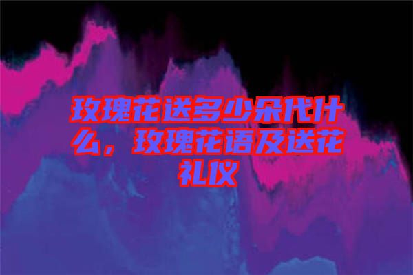 玫瑰花送多少朵代什么，玫瑰花語及送花禮儀