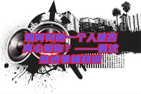 如何判斷一個(gè)人是否真心愛(ài)你？——看這些跡象就知道