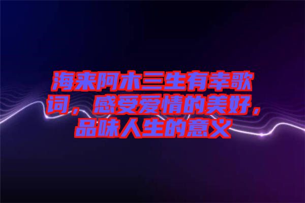 海來阿木三生有幸歌詞，感受愛情的美好，品味人生的意義