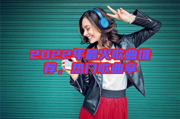 2022年最火歌曲推薦，熱門歌曲享