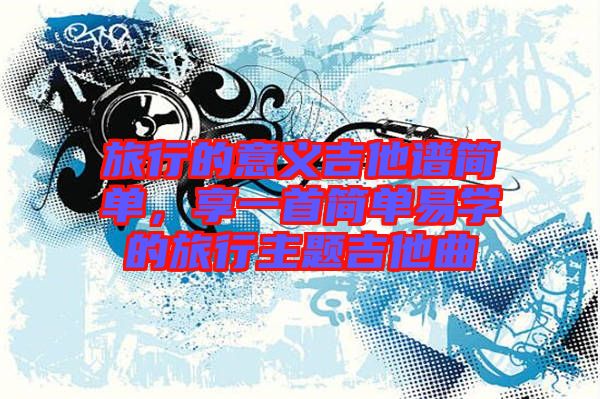 旅行的意義吉他譜簡單，享一首簡單易學的旅行主題吉他曲