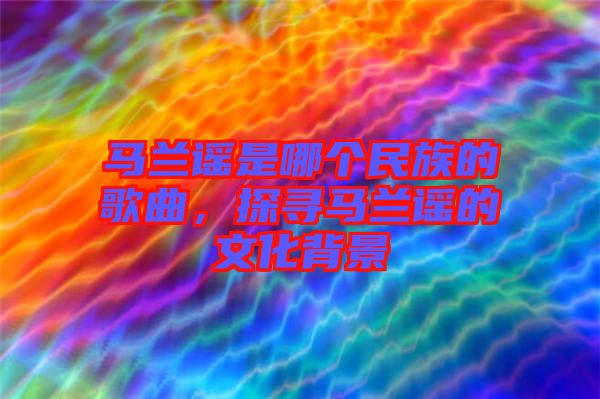 馬蘭謠是哪個(gè)民族的歌曲，探尋馬蘭謠的文化背景