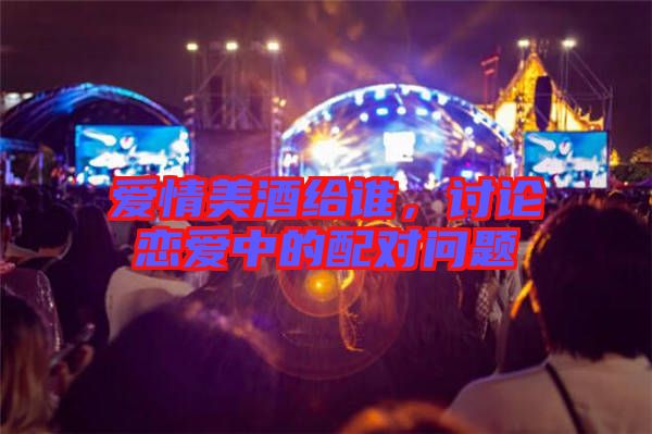 愛情美酒給誰，討論戀愛中的配對(duì)問題