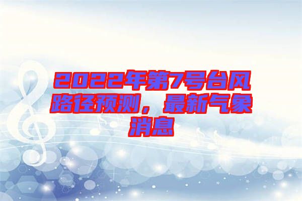 2022年第7號(hào)臺(tái)風(fēng)路徑預(yù)測(cè)，最新氣象消息