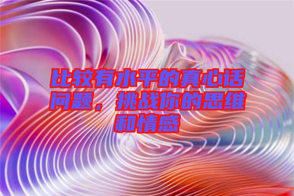 比較有水平的真心話問(wèn)題，挑戰(zhàn)你的思維和情感
