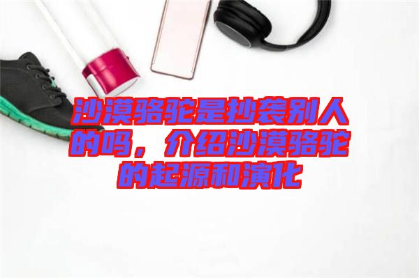 沙漠駱駝是抄襲別人的嗎，介紹沙漠駱駝的起源和演化