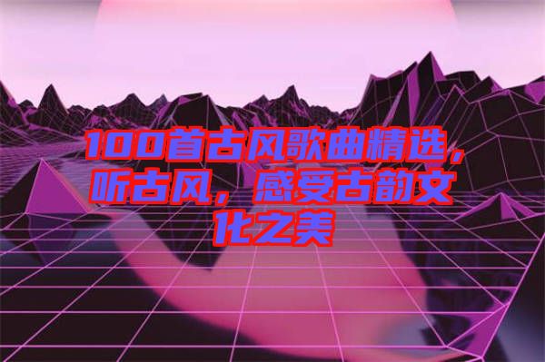 100首古風(fēng)歌曲精選，聽古風(fēng)，感受古韻文化之美