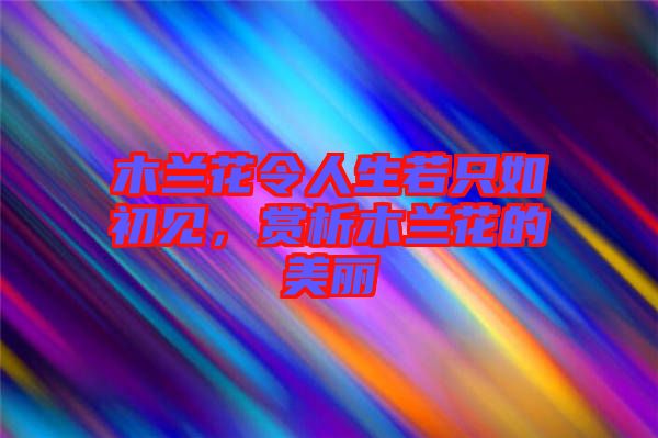 木蘭花令人生若只如初見，賞析木蘭花的美麗