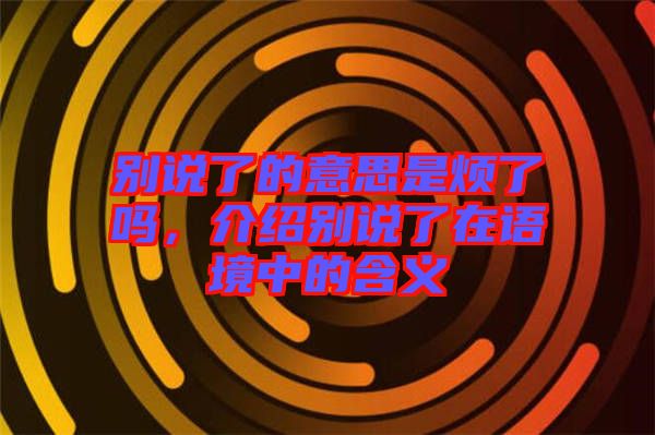別說了的意思是煩了嗎，介紹別說了在語境中的含義