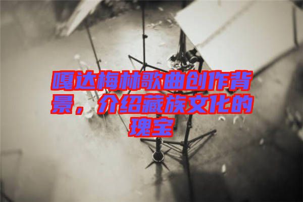 嘎達(dá)梅林歌曲創(chuàng)作背景，介紹藏族文化的瑰寶