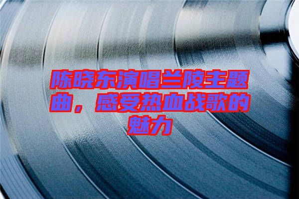 陳曉東演唱蘭陵主題曲，感受熱血戰(zhàn)歌的魅力