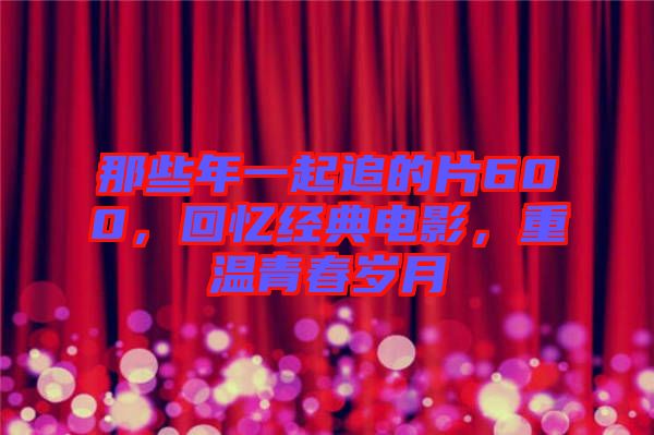 那些年一起追的片600，回憶經(jīng)典電影，重溫青春歲月