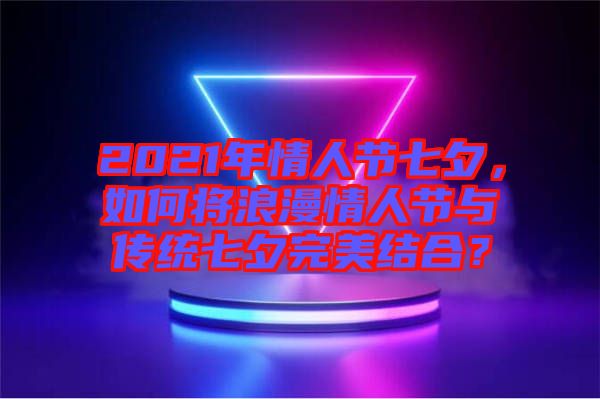2021年情人節(jié)七夕，如何將浪漫情人節(jié)與傳統(tǒng)七夕完美結(jié)合？