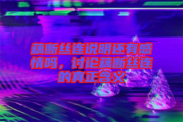 藕斷絲連說明還有感情嗎，討論藕斷絲連的真正含義