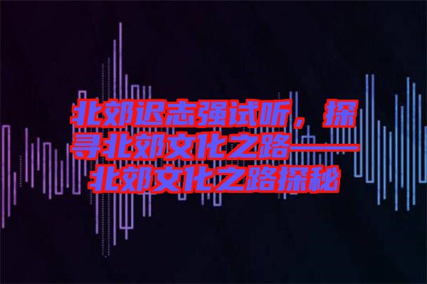 北郊遲志強(qiáng)試聽(tīng)，探尋北郊文化之路——北郊文化之路探秘