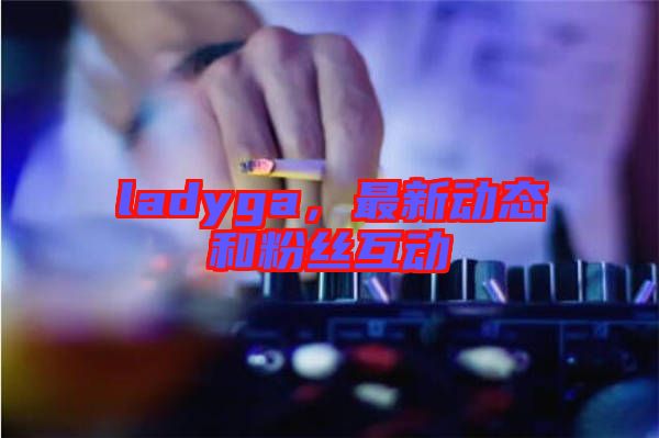 ladyga，最新動(dòng)態(tài)和粉絲互動(dòng)