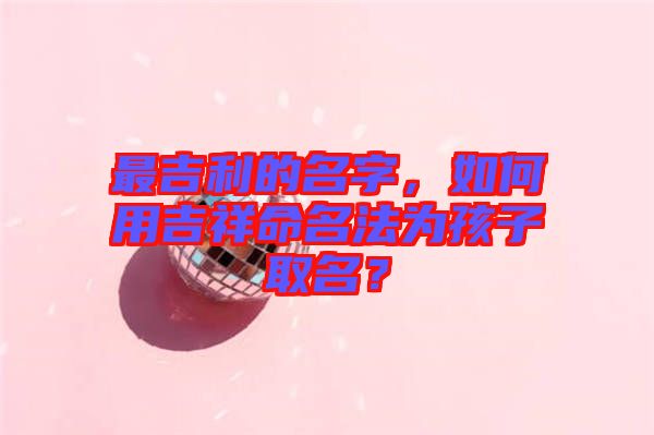 最吉利的名字，如何用吉祥命名法為孩子取名？