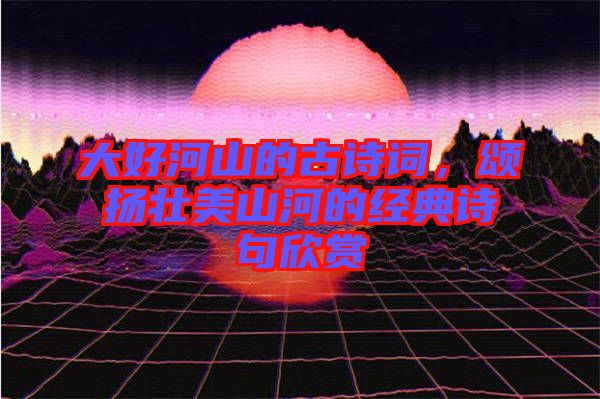 大好河山的古詩(shī)詞，頌揚(yáng)壯美山河的經(jīng)典詩(shī)句欣賞