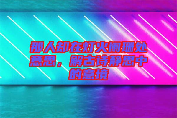 那人卻在燈火闌珊處意思，解古詩靜思中的意境