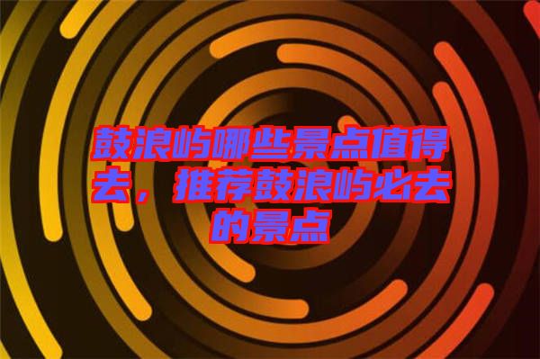 鼓浪嶼哪些景點(diǎn)值得去，推薦鼓浪嶼必去的景點(diǎn)