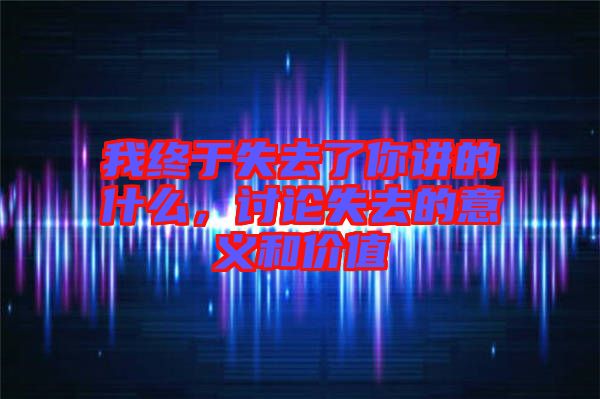 我終于失去了你講的什么，討論失去的意義和價值