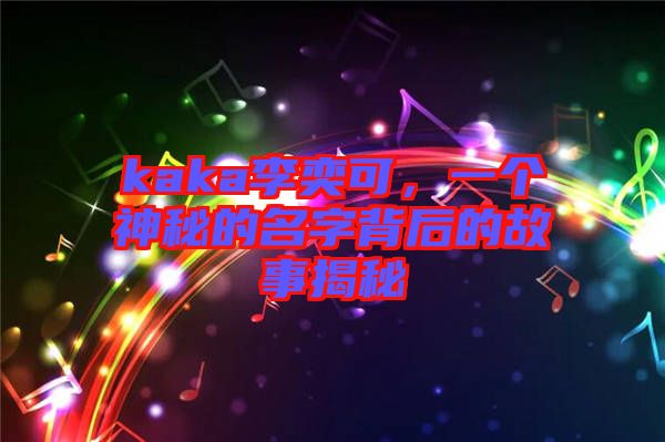 kaka李奕可，一個(gè)神秘的名字背后的故事揭秘