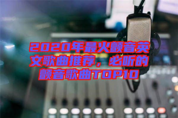 2020年最火顫音英文歌曲推薦，必聽的顫音歌曲TOP10