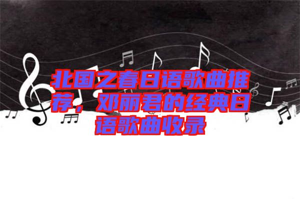 北國之春日語歌曲推薦，鄧麗君的經(jīng)典日語歌曲收錄