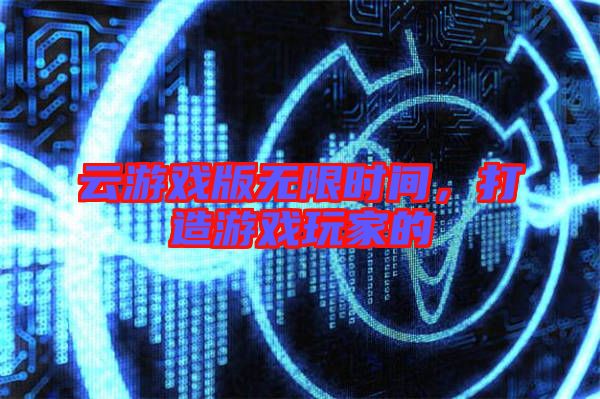 云游戲版無限時間，打造游戲玩家的