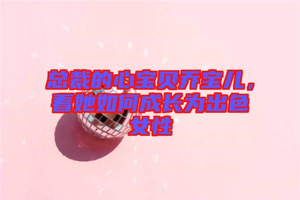 總裁的心寶貝喬寶兒，看她如何成長為出色女性