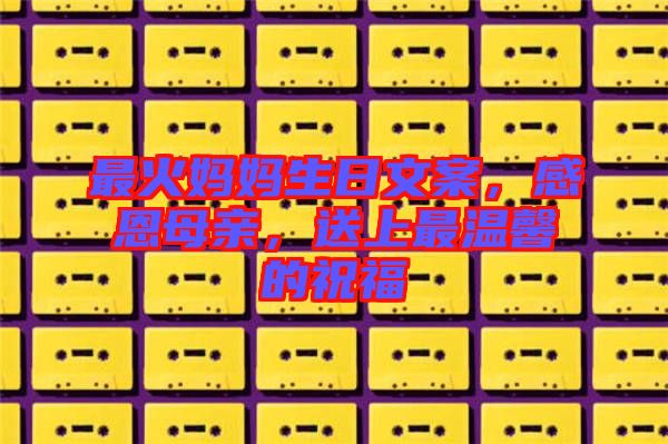 最火媽媽生日文案，感恩母親，送上最溫馨的祝福