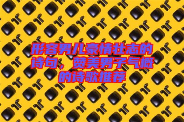 形容男兒豪情壯志的詩句，贊美男子氣概的詩歌推薦