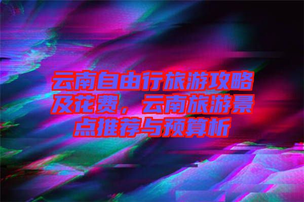 云南自由行旅游攻略及花費(fèi)，云南旅游景點(diǎn)推薦與預(yù)算析