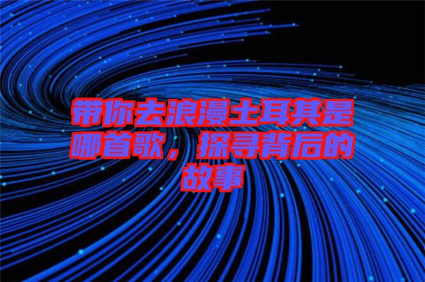 帶你去浪漫土耳其是哪首歌，探尋背后的故事