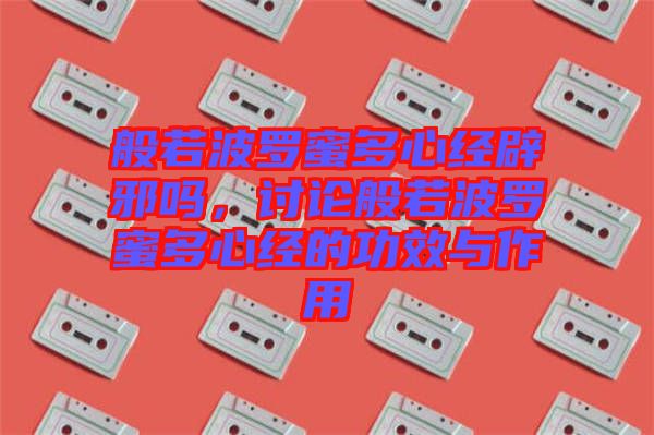 般若波羅蜜多心經(jīng)辟邪嗎，討論般若波羅蜜多心經(jīng)的功效與作用