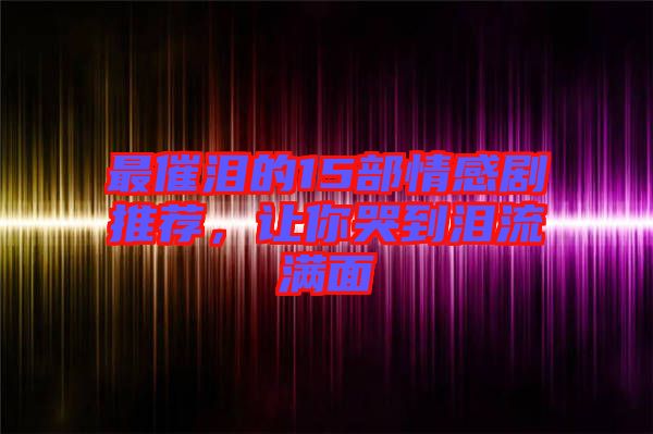 最催淚的15部情感劇推薦，讓你哭到淚流滿面