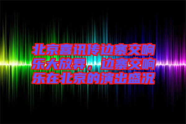 北京喜訊傳邊寨交響樂大放異，邊寨交響樂在北京的演出盛況