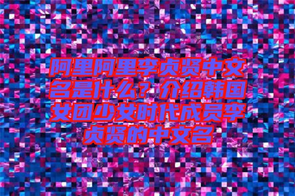 阿里阿里李貞賢中文名是什么？介紹韓國女團(tuán)少女時代成員李貞賢的中文名